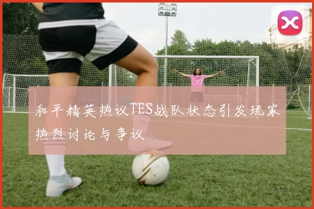 和平精英热议TES战队状态引发玩家热烈讨论与争议