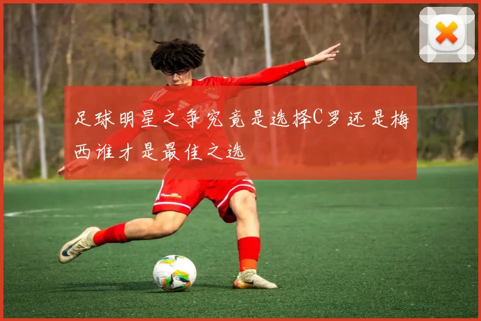 足球明星之争究竟是选择C罗还是梅西谁才是最佳之选