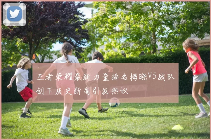 王者荣耀最新力量排名揭晓V5战队创下历史新高引发热议