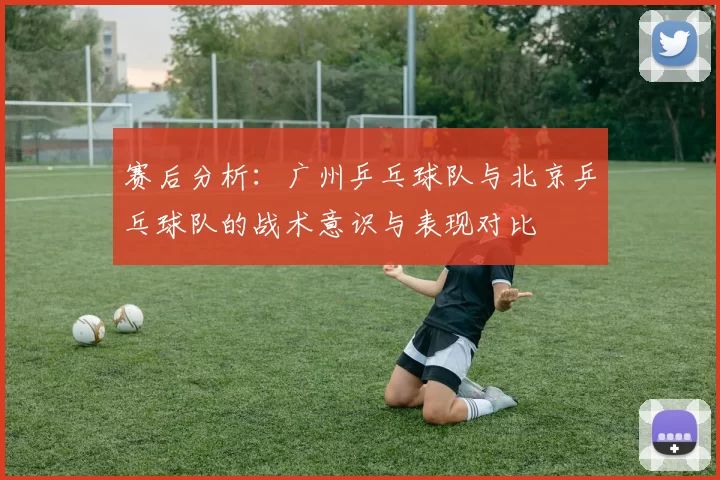 赛后分析：广州乒乓球队与北京乒乓球队的战术意识与表现对比