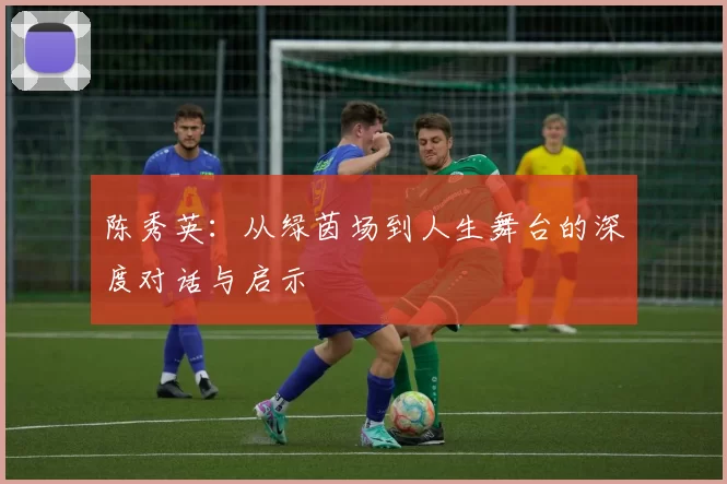 陈秀英：从绿茵场到人生舞台的深度对话与启示