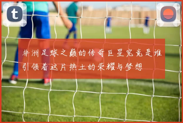 非洲足球之巅的传奇巨星究竟是谁引领着这片热土的荣耀与梦想