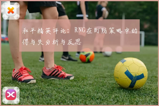 和平精英评论：RNG在盯防策略中的得与失分析与反思