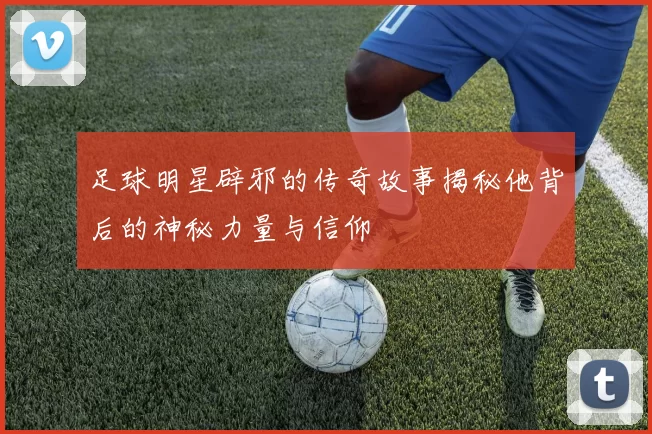 足球明星辟邪的传奇故事揭秘他背后的神秘力量与信仰