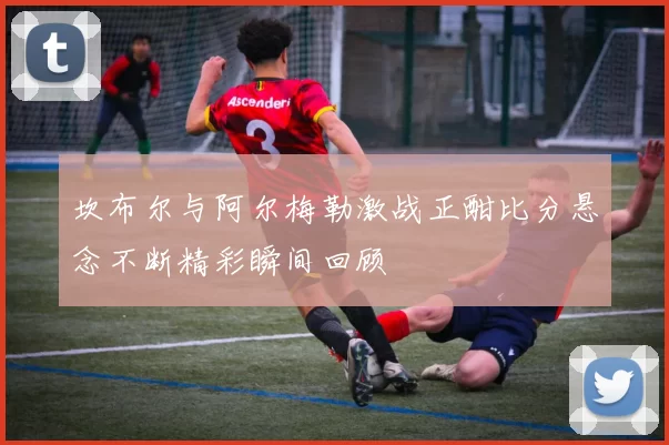 坎布尔与阿尔梅勒激战正酣比分悬念不断精彩瞬间回顾