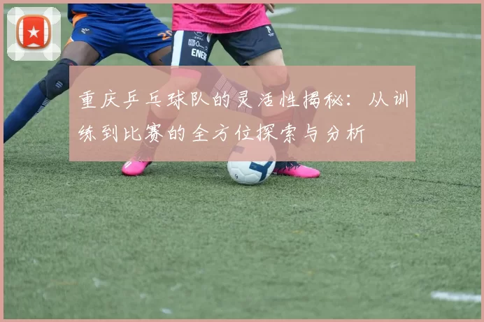 重庆乒乓球队的灵活性揭秘：从训练到比赛的全方位探索与分析