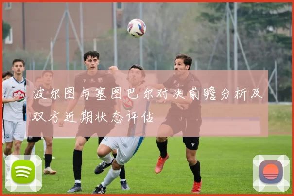 波尔图与塞图巴尔对决前瞻分析及双方近期状态评估