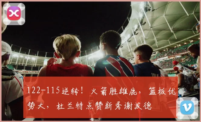 122-115逆转！火箭胜雄鹿，篮板优势大，杜兰特点赞新秀谢泼德