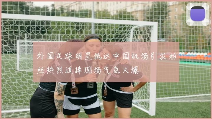 外国足球明星抵达中国机场引发粉丝热烈追捧现场气氛火爆