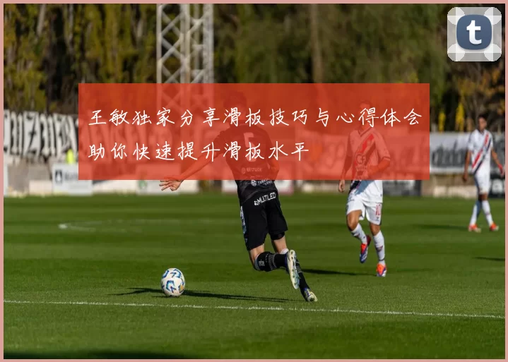 王敏独家分享滑板技巧与心得体会助你快速提升滑板水平