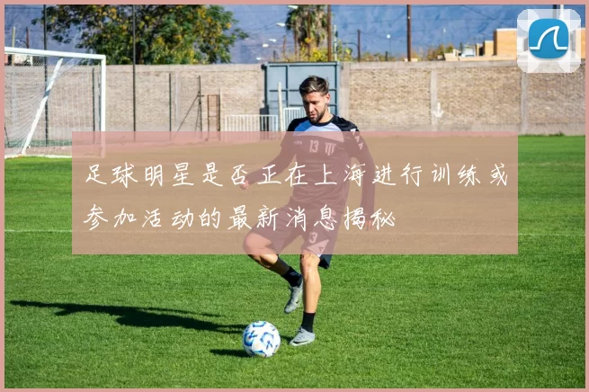 足球明星是否正在上海进行训练或参加活动的最新消息揭秘