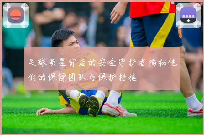 足球明星背后的安全守护者揭秘他们的保镖团队与保护措施