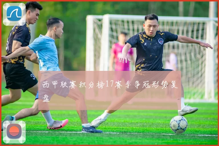 西甲联赛积分榜17赛季争冠形势复盘