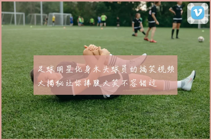 足球明星化身木头球员的搞笑视频大揭秘让你捧腹大笑不容错过