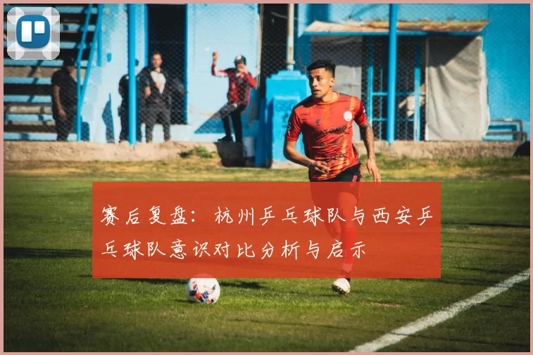 赛后复盘：杭州乒乓球队与西安乒乓球队意识对比分析与启示