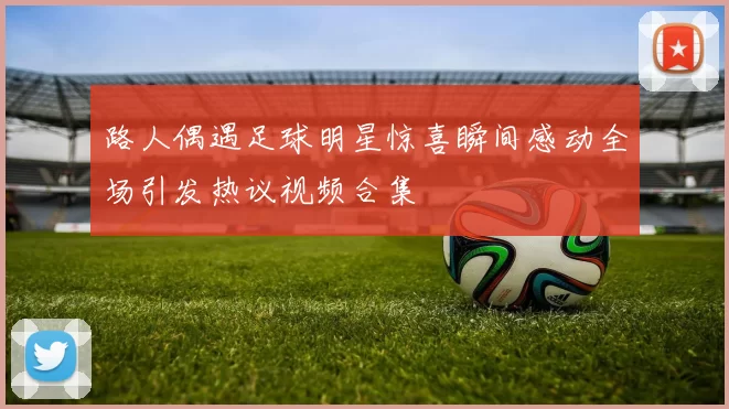 路人偶遇足球明星惊喜瞬间感动全场引发热议视频合集