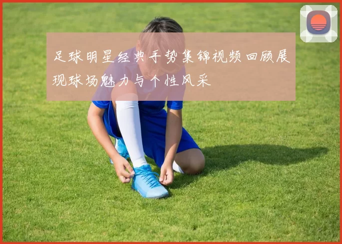 足球明星经典手势集锦视频回顾展现球场魅力与个性风采