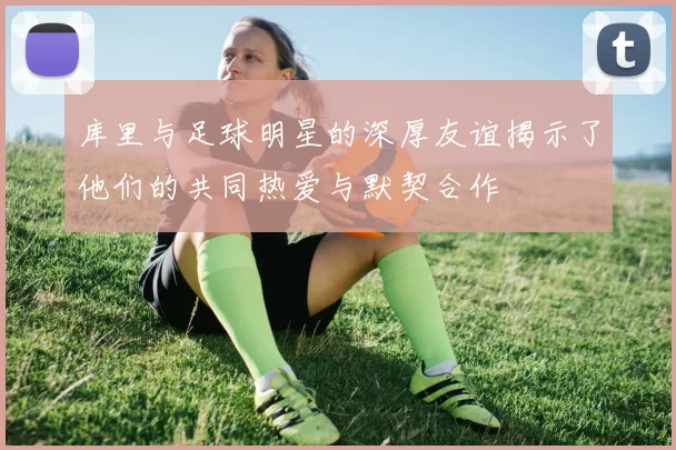库里与足球明星的深厚友谊揭示了他们的共同热爱与默契合作