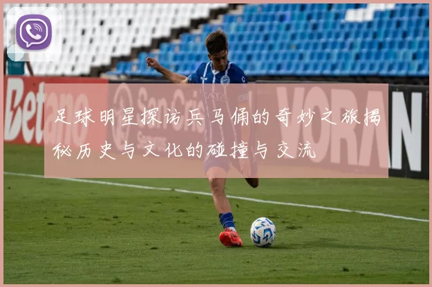 足球明星探访兵马俑的奇妙之旅揭秘历史与文化的碰撞与交流