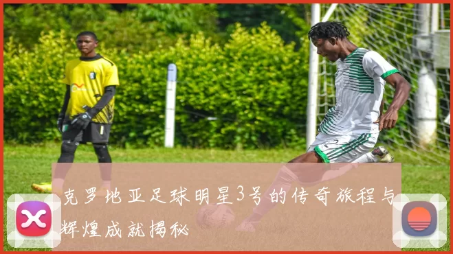 克罗地亚足球明星3号的传奇旅程与辉煌成就揭秘