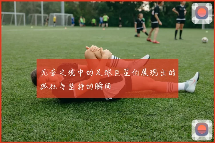 无奈之境中的足球巨星们展现出的孤独与坚持的瞬间