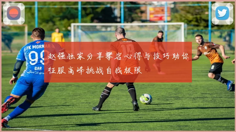 赵强独家分享攀岩心得与技巧助你征服高峰挑战自我极限