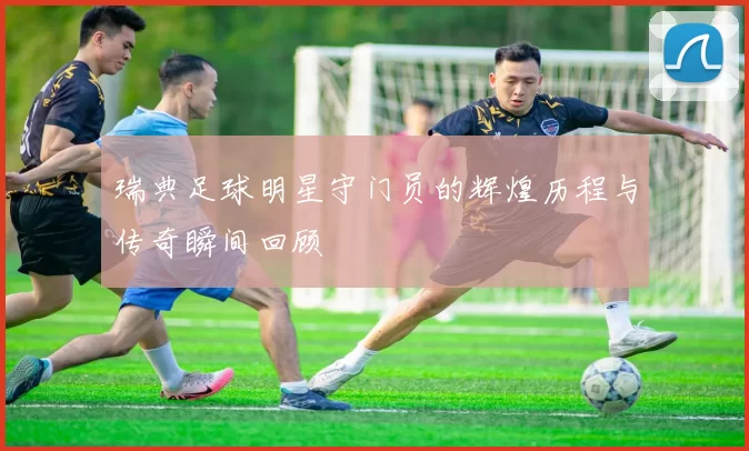 瑞典足球明星守门员的辉煌历程与传奇瞬间回顾