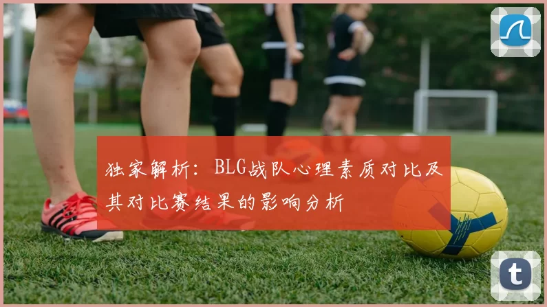 独家解析：BLG战队心理素质对比及其对比赛结果的影响分析