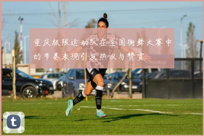重庆极限运动队在全国街舞大赛中的节奏表现引发热议与赞赏