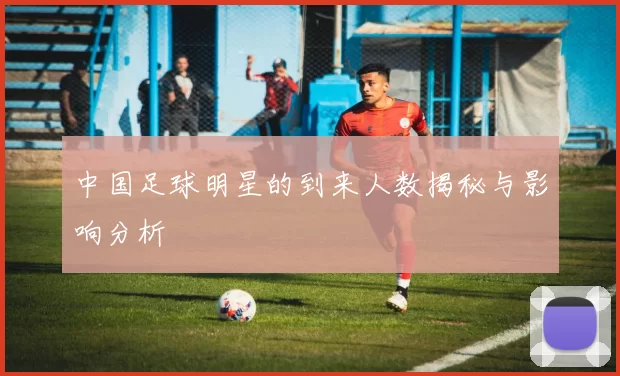 中国足球明星的到来人数揭秘与影响分析