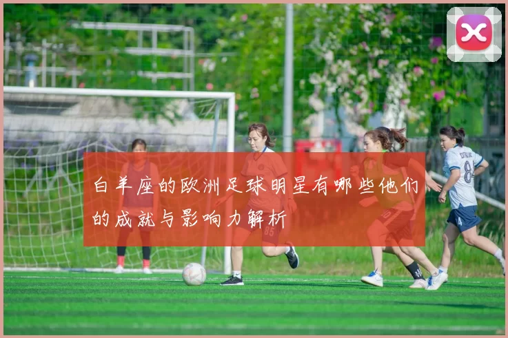 白羊座的欧洲足球明星有哪些他们的成就与影响力解析