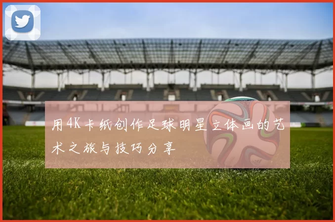 用4K卡纸创作足球明星立体画的艺术之旅与技巧分享