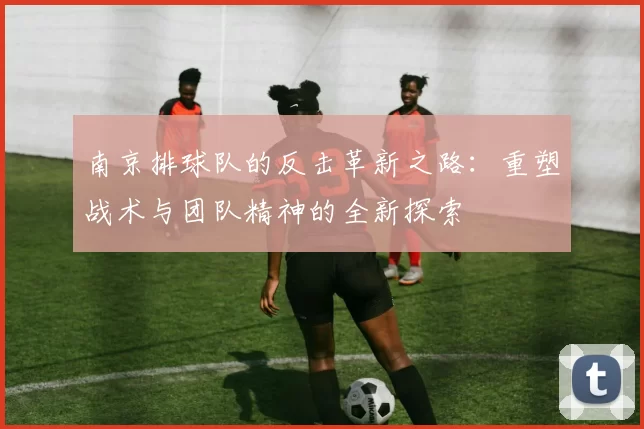 南京排球队的反击革新之路：重塑战术与团队精神的全新探索
