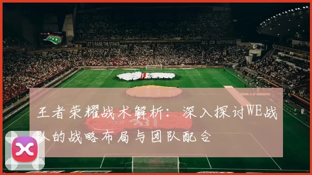 王者荣耀战术解析：深入探讨WE战队的战略布局与团队配合