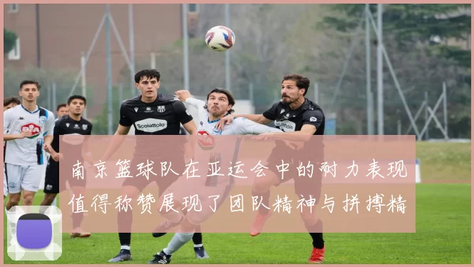 南京篮球队在亚运会中的耐力表现值得称赞展现了团队精神与拼搏精神的完美结合