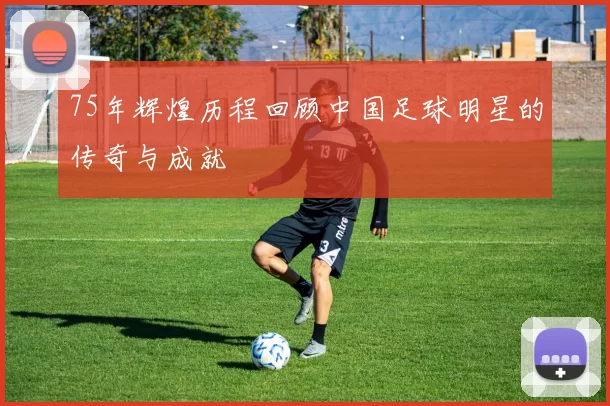 75年辉煌历程回顾中国足球明星的传奇与成就