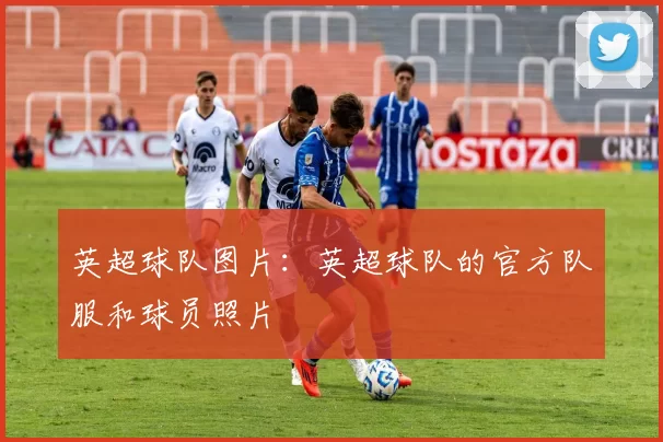 英超球队图片：英超球队的官方队服和球员照片