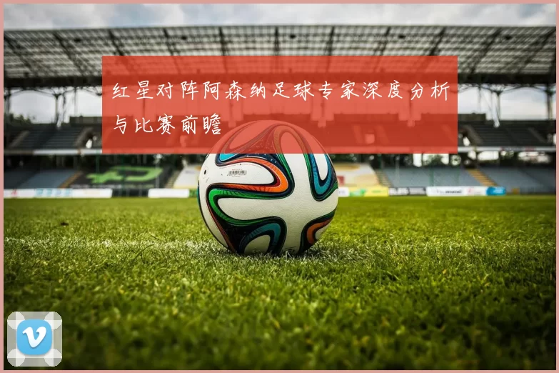 红星对阵阿森纳足球专家深度分析与比赛前瞻