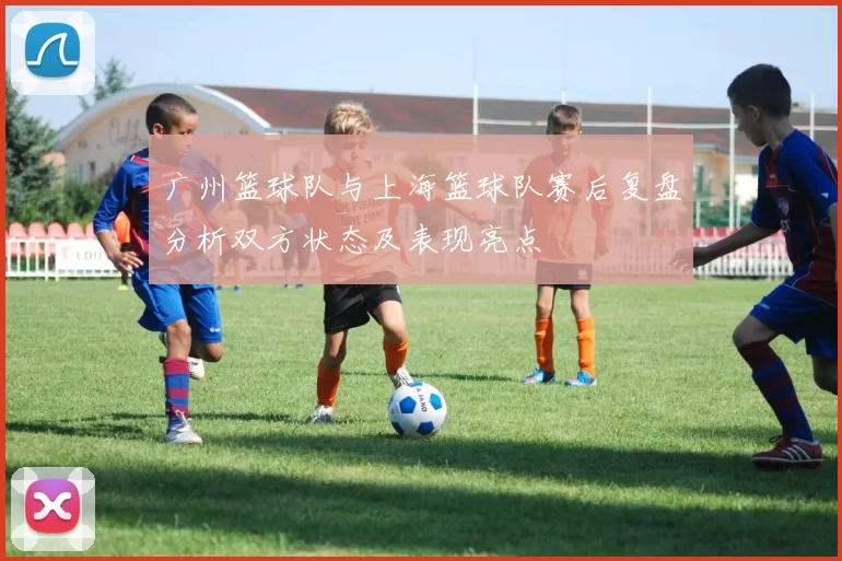 广州篮球队与上海篮球队赛后复盘分析双方状态及表现亮点