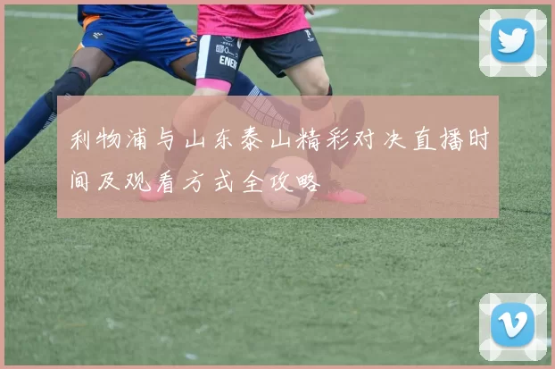 利物浦与山东泰山精彩对决直播时间及观看方式全攻略