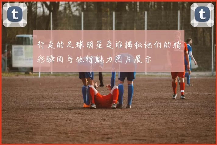 行走的足球明星是谁揭秘他们的精彩瞬间与独特魅力图片展示