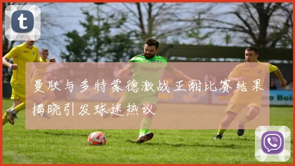 曼联与多特蒙德激战正酣比赛结果揭晓引发球迷热议