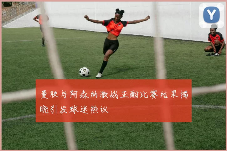 曼联与阿森纳激战正酣比赛结果揭晓引发球迷热议