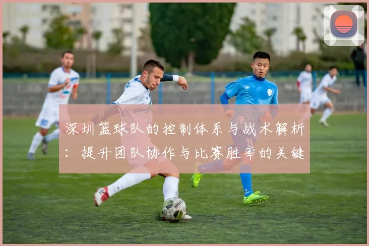 深圳篮球队的控制体系与战术解析：提升团队协作与比赛胜率的关键策略