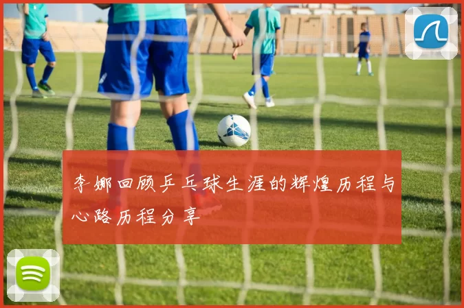 李娜回顾乒乓球生涯的辉煌历程与心路历程分享
