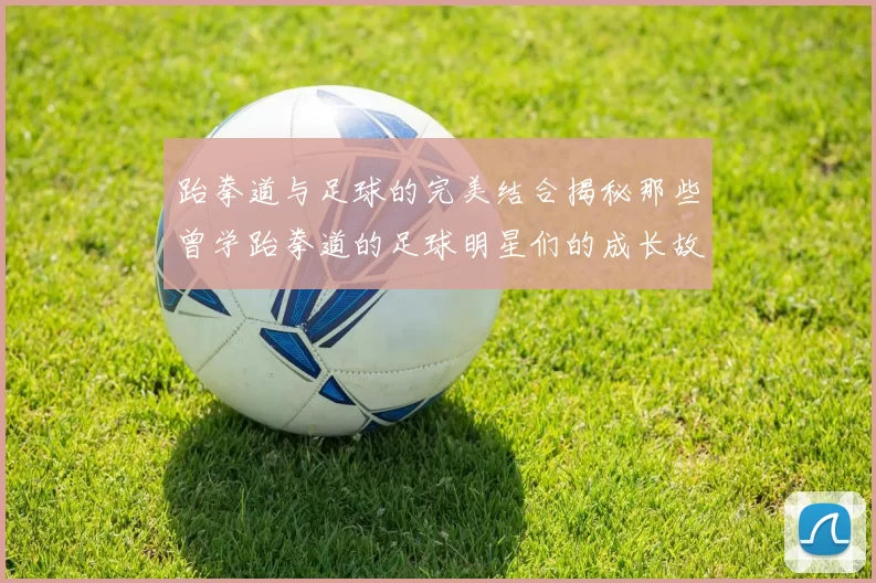 跆拳道与足球的完美结合揭秘那些曾学跆拳道的足球明星们的成长故事