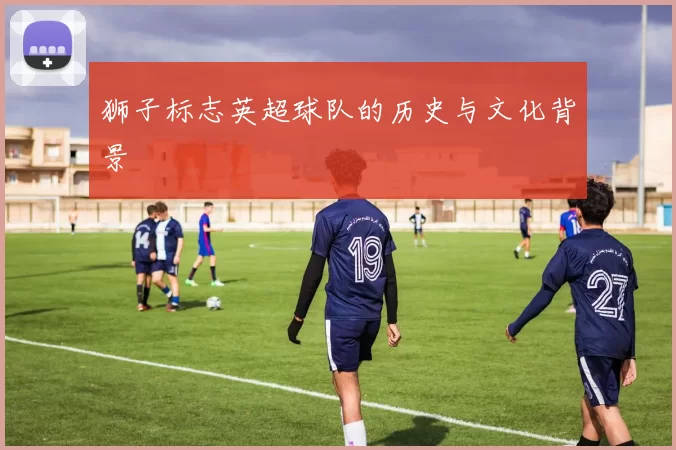 狮子标志英超球队的历史与文化背景