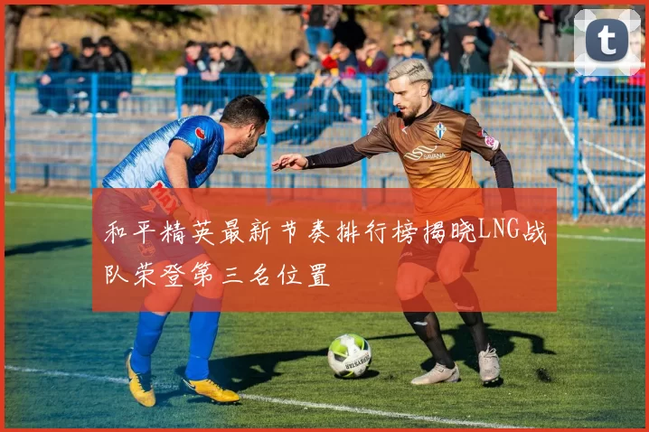 和平精英最新节奏排行榜揭晓LNG战队荣登第三名位置