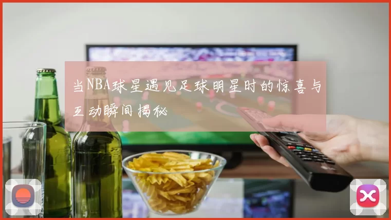 当NBA球星遇见足球明星时的惊喜与互动瞬间揭秘