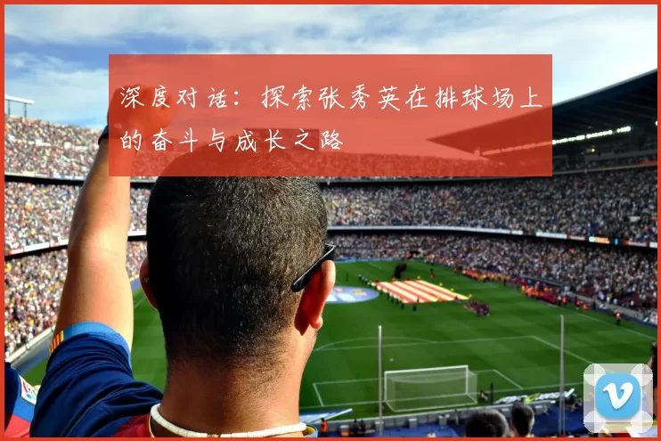 深度对话：探索张秀英在排球场上的奋斗与成长之路